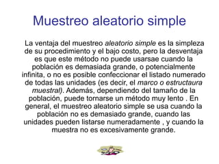 Muestreo aleatorio simple
La ventaja del muestreo aleatorio simple es la simpleza
de su procedimiento y el bajo costo, pero la desventaja
es que este método no puede usarsae cuando la
población es demasiada grande, o potencialmente
infinita, o no es posible confeccionar el listado numerado
de todas las unidades (es decir, el marco o estructaura
muestral). Además, dependiendo del tamaño de la
población, puede tornarse un método muy lento . En
general, el muestreo aleatorio simple se usa cuando la
población no es demasiado grande, cuando las
unidades pueden listarse numeradamente , y cuando la
muestra no es excesivamente grande.
 