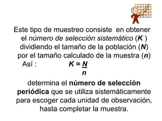 Este tipo de muestreo consiste en obtener
el número de selección sistemático (K )
dividiendo el tamaño de la población (N)
por el tamaño calculado de la muestra (n)
Así : K = N
n
determina el número de selección
periódica que se utiliza sistemáticamente
para escoger cada unidad de observación,
hasta completar la muestra.
 