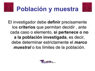 Población y muestra
El investigador debe definir precisamente
los criterios que permitan decidir , ante
cada caso o elemento, si pertenece o no
a la población investigada, es decir,
debe determinar estrictamente el marco
muestral o los límites de la población.
 