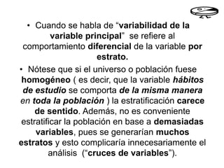 • Cuando se habla de “variabilidad de la
variable principal” se refiere al
comportamiento diferencial de la variable por
estrato.
• Nótese que si el universo o población fuese
homogéneo ( es decir, que la variable hábitos
de estudio se comporta de la misma manera
en toda la población ) la estratificación carece
de sentido. Además, no es conveniente
estratificar la población en base a demasiadas
variables, pues se generarían muchos
estratos y esto complicaría innecesariamente el
análisis (“cruces de variables”).
 