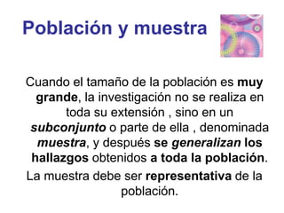 Población y muestra
Cuando el tamaño de la población es muy
grande, la investigación no se realiza en
toda su extensión , sino en un
subconjunto o parte de ella , denominada
muestra, y después se generalizan los
hallazgos obtenidos a toda la población.
La muestra debe ser representativa de la
población.
 