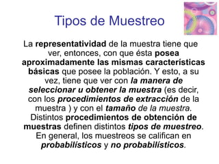Tipos de Muestreo
La representatividad de la muestra tiene que
ver, entonces, con que ésta posea
aproximadamente las mismas características
básicas que posee la población. Y esto, a su
vez, tiene que ver con la manera de
seleccionar u obtener la muestra (es decir,
con los procedimientos de extracción de la
muestra ) y con el tamaño de la muestra.
Distintos procedimientos de obtención de
muestras definen distintos tipos de muestreo.
En general, los muestreos se califican en
probabilísticos y no probabilísticos.
 