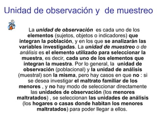 Unidad de observación y de muestreo
La unidad de observación es cada uno de los
elementos (sujetos, objetos o indicadores) que
integran la población, y en los que se analizarán las
variables investigadas. La unidad de muestreo o de
análisis es el elemento utilizado para seleccionar la
muestra, es decir, cada uno de los elementos que
integran la muestra. Por lo general, la unidad de
observación (poblacional) y la unidad de análisis
(muestral) son la misma, pero hay casos en que no : si
se desea investigar el maltrato familiar de los
menores , y no hay modo de seleccionar directamente
las unidades de observación (los menores
maltratados) , se seleccionan las unidades de análisis
(los hogares o casas donde habitan los menores
maltratados) para poder llegar a ellos.
 