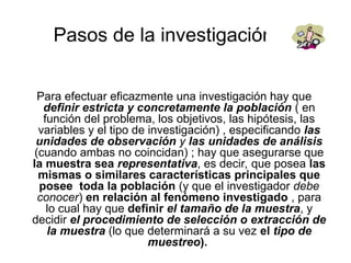 Pasos de la investigación
Para efectuar eficazmente una investigación hay que
definir estricta y concretamente la población ( en
función del problema, los objetivos, las hipótesis, las
variables y el tipo de investigación) , especificando las
unidades de observación y las unidades de análisis
(cuando ambas no coincidan) ; hay que asegurarse que
la muestra sea representativa, es decir, que posea las
mismas o similares características principales que
posee toda la población (y que el investigador debe
conocer) en relación al fenómeno investigado , para
lo cual hay que definir el tamaño de la muestra, y
decidir el procedimiento de selección o extracción de
la muestra (lo que determinará a su vez el tipo de
muestreo).
 