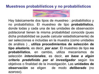 Muestreos probabilísticos y no probabilísticos
Hay básicamente dos tipos de muestreo : probabilístico y
no probabilístico. El muestreo de tipo probabilístico,
donde todas y cada una de las unidades de observación
poblacional tienen la misma probabilidad conocida (pues
dicha probabilidad se puede calcular estadísticamente) de
ser seleccionas e incluidas en la muestra (como unidades
de análisis ) , utiliza procedimientos de selección de
tipo aleatorio, es decir, por azar. El muestreo de tipo no
probabilístico, en cambio, utiliza mecanismos de
selección intencionales, es decir, en base a algún
criterio predefinido por el investigador según los
objetivos o finalidad de la investigación. Las unidades de
observación se eligen de modo deliberado (no
azaroso).
 