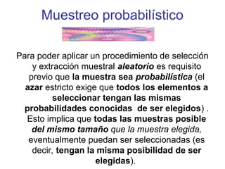 Muestreo probabilístico
Para poder aplicar un procedimiento de selección
y extracción muestral aleatorio es requisito
previo que la muestra sea probabilística (el
azar estricto exige que todos los elementos a
seleccionar tengan las mismas
probabilidades conocidas de ser elegidos) .
Esto implica que todas las muestras posible
del mismo tamaño que la muestra elegida,
eventualmente puedan ser seleccionadas (es
decir, tengan la misma posibilidad de ser
elegidas).
 