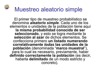 Muestreo aleatorio simple
El primer tipo de muestreo probabilístico se
denomina aleatorio simple. Cada uno de los
elementos o unidades de la población tiene aquí
la misma probabilidad conocida de ser
seleccionado, y esto se logra mediante la
selección al azar de dichos elementos. Se
confecciona primero un listado numerando
correlativamente todas las unidades de la
población (denominada “marco muestral”),
para lo cual es necesario, previamente, haber
definido correctamente la población (es decir,
haberla delimitado de un modo estricto y
concreto).
 