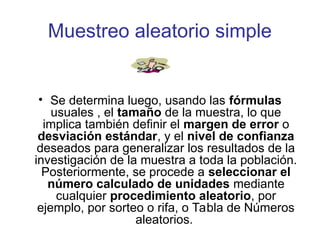 Muestreo aleatorio simple
• Se determina luego, usando las fórmulas
usuales , el tamaño de la muestra, lo que
implica también definir el margen de error o
desviación estándar, y el nivel de confianza
deseados para generalizar los resultados de la
investigación de la muestra a toda la población.
Posteriormente, se procede a seleccionar el
número calculado de unidades mediante
cualquier procedimiento aleatorio, por
ejemplo, por sorteo o rifa, o Tabla de Números
aleatorios.
 