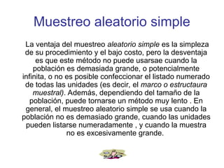 Muestreo aleatorio simple
La ventaja del muestreo aleatorio simple es la simpleza
de su procedimiento y el bajo costo, pero la desventaja
es que este método no puede usarsae cuando la
población es demasiada grande, o potencialmente
infinita, o no es posible confeccionar el listado numerado
de todas las unidades (es decir, el marco o estructaura
muestral). Además, dependiendo del tamaño de la
población, puede tornarse un método muy lento . En
general, el muestreo aleatorio simple se usa cuando la
población no es demasiado grande, cuando las unidades
pueden listarse numeradamente , y cuando la muestra
no es excesivamente grande.
 