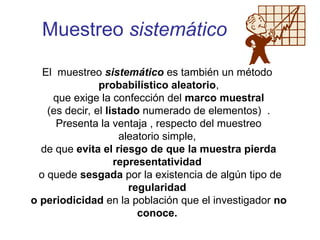 Muestreo sistemático
El muestreo sistemático es también un método
probabilístico aleatorio,
que exige la confección del marco muestral
(es decir, el listado numerado de elementos) .
Presenta la ventaja , respecto del muestreo
aleatorio simple,
de que evita el riesgo de que la muestra pierda
representatividad
o quede sesgada por la existencia de algún tipo de
regularidad
o periodicidad en la población que el investigador no
conoce.
 