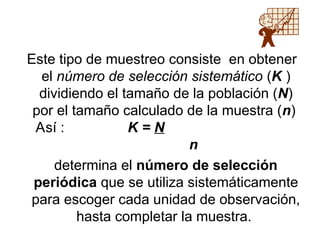 Este tipo de muestreo consiste en obtener
el número de selección sistemático (K )
dividiendo el tamaño de la población (N)
por el tamaño calculado de la muestra (n)
Así : K = N
n
determina el número de selección
periódica que se utiliza sistemáticamente
para escoger cada unidad de observación,
hasta completar la muestra.
 