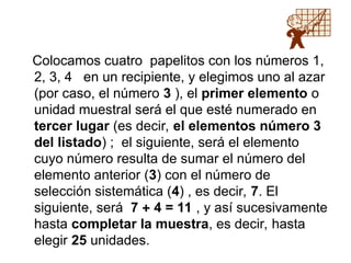 Colocamos cuatro papelitos con los números 1,
2, 3, 4 en un recipiente, y elegimos uno al azar
(por caso, el número 3 ), el primer elemento o
unidad muestral será el que esté numerado en
tercer lugar (es decir, el elementos número 3
del listado) ; el siguiente, será el elemento
cuyo número resulta de sumar el número del
elemento anterior (3) con el número de
selección sistemática (4) , es decir, 7. El
siguiente, será 7  4 = 11 , y así sucesivamente
hasta completar la muestra, es decir, hasta
elegir 25 unidades.
 