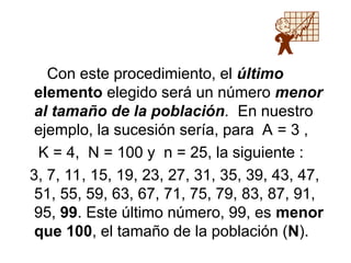 Con este procedimiento, el último
elemento elegido será un número menor
al tamaño de la población. En nuestro
ejemplo, la sucesión sería, para A = 3 ,
K = 4, N = 100 y n = 25, la siguiente :
3, 7, 11, 15, 19, 23, 27, 31, 35, 39, 43, 47,
51, 55, 59, 63, 67, 71, 75, 79, 83, 87, 91,
95, 99. Este último número, 99, es menor
que 100, el tamaño de la población (N).
 