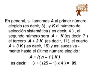 En general, si llamamos A al primer número
elegido (es decir, 3) , y K al número de
selección sistemática ( es decir, 4 ) , el
segundo número será A  K (es decir, 7 )
el tercero A  2 K (es decir, 11), el cuarto
A  3 K ( es decir, 15) y así sucesiva -
mente hasta el último número elegido :
A + (( n – 1 ) K )
es decir: 3 + ( (25 – 1) x 4 ) = 99.
 