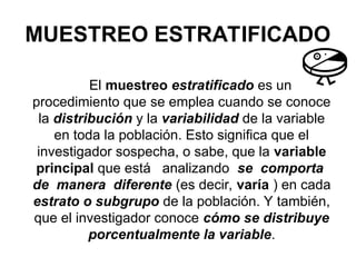 MUESTREO ESTRATIFICADO
El muestreo estratificado es un
procedimiento que se emplea cuando se conoce
la distribución y la variabilidad de la variable
en toda la población. Esto significa que el
investigador sospecha, o sabe, que la variable
principal que está analizando se comporta
de manera diferente (es decir, varía ) en cada
estrato o subgrupo de la población. Y también,
que el investigador conoce cómo se distribuye
porcentualmente la variable.
 