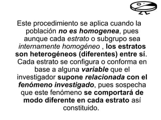Este procedimiento se aplica cuando la
población no es homogenea, pues
aunque cada estrato o subgrupo sea
internamente homogéneo , los estratos
son heterogéneos (diferentes) entre sí.
Cada estrato se configura o conforma en
base a alguna variable que el
investigador supone relacionada con el
fenómeno investigado, pues sospecha
que este fenómeno se comportará de
modo diferente en cada estrato así
constituido.
 