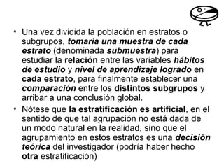 • Una vez dividida la población en estratos o
subgrupos, tomaría una muestra de cada
estrato (denominada submuestra) para
estudiar la relación entre las variables hábitos
de estudio y nivel de aprendizaje logrado en
cada estrato, para finalmente establecer una
comparación entre los distintos subgrupos y
arribar a una conclusión global.
• Nótese que la estratificación es artificial, en el
sentido de que tal agrupación no está dada de
un modo natural en la realidad, sino que el
agrupamiento en estos estratos es una decisión
teórica del investigador (podría haber hecho
otra estratificación)
 