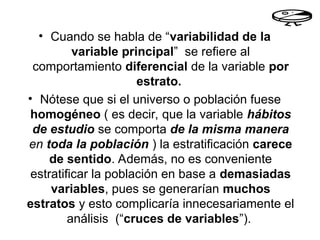 • Cuando se habla de “variabilidad de la
variable principal” se refiere al
comportamiento diferencial de la variable por
estrato.
• Nótese que si el universo o población fuese
homogéneo ( es decir, que la variable hábitos
de estudio se comporta de la misma manera
en toda la población ) la estratificación carece
de sentido. Además, no es conveniente
estratificar la población en base a demasiadas
variables, pues se generarían muchos
estratos y esto complicaría innecesariamente el
análisis (“cruces de variables”).
 