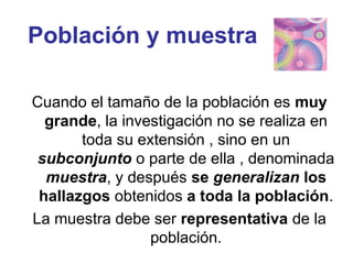 Población y muestra
Cuando el tamaño de la población es muy
grande, la investigación no se realiza en
toda su extensión , sino en un
subconjunto o parte de ella , denominada
muestra, y después se generalizan los
hallazgos obtenidos a toda la población.
La muestra debe ser representativa de la
población.
 