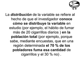 La distribución de la variable se refiere al
hecho de que el investigador conoce
cómo se distribuye la variable en
estudio (por ejemplo, el hábito de fumar
más de 20 cigarrillos diarios ) en la
población total (por ejemplo, porque
sabe, mediante encuestas, que en una
región determinada el 70 % de los
pobladores fuma esa cantidad de
cigarrillos y el 30 % no) .
 