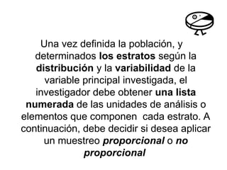 Una vez definida la población, y
determinados los estratos según la
distribución y la variabilidad de la
variable principal investigada, el
investigador debe obtener una lista
numerada de las unidades de análisis o
elementos que componen cada estrato. A
continuación, debe decidir si desea aplicar
un muestreo proporcional o no
proporcional
 