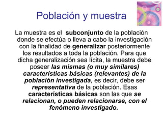 Población y muestra
La muestra es el subconjunto de la población
donde se efectúa o lleva a cabo la investigación
con la finalidad de generalizar posteriormente
los resultados a toda la población. Para que
dicha generalización sea lícita, la muestra debe
poseer las mismas (o muy similares)
características básicas (relevantes) de la
población investigada, es decir, debe ser
representativa de la población. Esas
características básicas son las que se
relacionan, o pueden relacionarse, con el
fenómeno investigado.
 