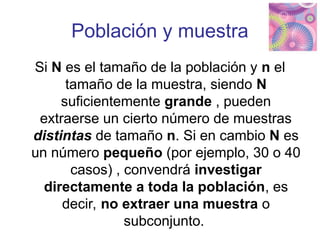 Población y muestra
Si N es el tamaño de la población y n el
tamaño de la muestra, siendo N
suficientemente grande , pueden
extraerse un cierto número de muestras
distintas de tamaño n. Si en cambio N es
un número pequeño (por ejemplo, 30 o 40
casos) , convendrá investigar
directamente a toda la población, es
decir, no extraer una muestra o
subconjunto.
 