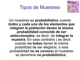 Tipos de Muestreo
Un muestreo es probabilístico cuando
todos y cada uno de los elementos que
integran la población tienen la misma
probabilidad conocida de ser
seleccionados, es decir, de integrar la
muestra. En caso contrario ( es decir,
cuando no todos tienen la misma
posibilidad de ser elegidos, o esta
probabilidad no se conoce) el muestreo
se denomina no probabilístico.
 