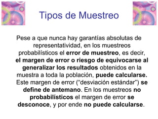 Tipos de Muestreo
Pese a que nunca hay garantías absolutas de
representatividad, en los muestreos
probabilísticos el error de muestreo, es decir,
el margen de error o riesgo de equivocarse al
generalizar los resultados obtenidos en la
muestra a toda la población, puede calcularse.
Este margen de error (“desviación estándar”) se
define de antemano. En los muestreos no
probabilísticos el margen de error se
desconoce, y por ende no puede calcularse.
 