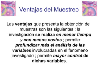 Ventajas del Muestreo
Las ventajas que presenta la obtención de
muestras son las siguientes : la
investigación se realiza en menor tiempo
y con menos costos ; permite
profundizar más el análisis de las
variables involucradas en el fenómeno
investigado ; permite mayor control de
dichas variables.
 