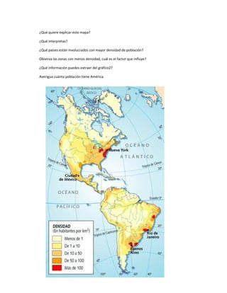 ¿Qué quiere explicar este mapa?
¿Qué interpretas?
¿Qué países están involucrados con mayor densidad de población?
Observa las zonas con menos densidad, cuál es el factor que influye?
¿Qué información puedes extraer del gráfico2?
Averigua cuánta población tiene América.
 