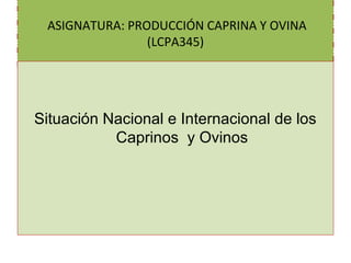 ASIGNATURA: PRODUCCIÓN CAPRINA Y OVINA
(LCPA345)
Situación Nacional e Internacional de los
Caprinos y Ovinos
 