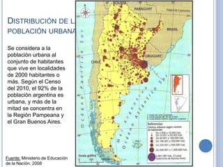 DISTRIBUCIÓN DE LA
POBLACIÓN URBANA
Fuente: Ministerio de Educación
de la Nación. 2008
Se considera a la
población urbana al
conjunto de habitantes
que vive en localidades
de 2000 habitantes o
más. Según el Censo
del 2010, el 92% de la
población argentina es
urbana, y más de la
mitad se concentra en
la Región Pampeana y
el Gran Buenos Aires.
 