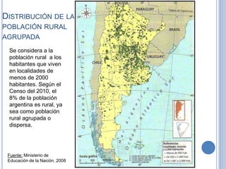 DISTRIBUCIÓN DE LA
POBLACIÓN RURAL
AGRUPADA
Fuente: Ministerio de
Educación de la Nación. 2008
Se considera a la
población rural a los
habitantes que viven
en localidades de
menos de 2000
habitantes. Según el
Censo del 2010, el
8% de la población
argentina es rural, ya
sea como población
rural agrupada o
dispersa.
 