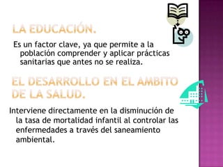 Es un factor clave, ya que permite a la
   población comprender y aplicar prácticas
   sanitarias que antes no se realiza.




Interviene directamente en la disminución de
  la tasa de mortalidad infantil al controlar las
  enfermedades a través del saneamiento
  ambiental.
 