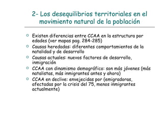 2- Los desequilibrios territoriales en el
movimiento natural de la población
 Existen diferencias entre CCAA en la estructura por
edades (ver mapas pag. 284-285)
 Causas heredadas: diferentes comportamientos de la
natalidad y de desarrollo
 Causas actuales: nuevos factores de desarrollo,
inmigración
 CCAA con dinamismo demográfico: son más jóvenes (más
natalistas, más inmigrantes antes y ahora)
 CCAA en declive: envejecidas por (emigradoras,
afectadas por la crisis del 75, menos inmigrantes
actualmente)
 