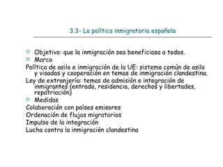 3.3- La política inmigratoria española
 Objetivo: que la inmigración sea beneficiosa a todos.
 Marco
Política de asilo e inmigración de la UE: sistema común de asilo
y visados y cooperación en temas de inmigración clandestina.
Ley de extranjería: temas de admisión e integración de
inmigrantes (entrada, residencia, derechos y libertades,
repatriación)
 Medidas
Colaboración con países emisores
Ordenación de flujos migratorios
Impulso de la integración
Lucha contra la inmigración clandestina
 