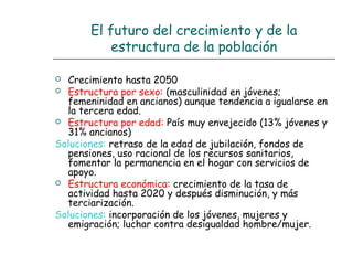 El futuro del crecimiento y de la
estructura de la población
 Crecimiento hasta 2050
 Estructura por sexo: (masculinidad en jóvenes;
femeninidad en ancianos) aunque tendencia a igualarse en
la tercera edad.
 Estructura por edad: País muy envejecido (13% jóvenes y
31% ancianos)
Soluciones: retraso de la edad de jubilación, fondos de
pensiones, uso racional de los recursos sanitarios,
fomentar la permanencia en el hogar con servicios de
apoyo.
 Estructura económica: crecimiento de la tasa de
actividad hasta 2020 y después disminución, y más
terciarización.
Soluciones: incorporación de los jóvenes, mujeres y
emigración; luchar contra desigualdad hombre/mujer.
 