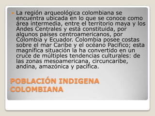 

La región arqueológica colombiana se
encuentra ubicada en lo que se conoce como
área intermedia, entre el territorio maya y los
Andes Centrales y está constituida, por
algunos países centroamericanos, por
Colombia y Ecuador. Colombia posee costas
sobre el mar Caribe y el océano Pacifico; esta
magnífica situación la ha convertido en un
cruce de múltiples tendencias culturales: de
las zonas mesoamericana, circuncaribe,
andina, amazónica y pacífica.

POBLACIÓN INDIGENA
COLOMBIANA

 