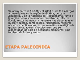 Se ubica entre el 15.000 y el 7000 a. de C. Hallazgos
arqueológicos en la región de El Abra, cerca a
Zipaquirá, y en la hacienda del Tequendama, junto a
la región del mismo nombre, muestran artefactos
líticos, restos humanos y herramientas elaboradas en
hueso y cuerno, como lascas, raspadores, raederas,
núcleos y denticulados, lo que manifiesta vestigios de
grupos de cazadores y recolectores que se
alimentaban no sólo de pequeños mamíferos, sino
también de frutos y raíces.

ETAPA PALEOINDIA

 