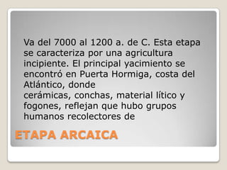 Va del 7000 al 1200 a. de C. Esta etapa
se caracteriza por una agricultura
incipiente. El principal yacimiento se
encontró en Puerta Hormiga, costa del
Atlántico, donde
cerámicas, conchas, material lítico y
fogones, reflejan que hubo grupos
humanos recolectores de

ETAPA ARCAICA

 