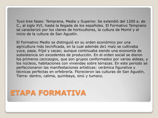 Tuvo tres fases: Temprana, Media y Superior. Se extendió del 1200 a. de
C., al siglo XVI, hasta la llegada de los españoles. El Formativo Temprano
se caracterizó por los clanes de horticultores, la cultura de Momil y el
inicio de la cultura de San Agustín.
El Formativo Medio se distinguió en su orden económico por una
agricultura más tecnificada, en la cual además de1 maíz se cultivaba
yuca, papa, fríjol y cacao; aunque continuaba siendo una economía de
subsistencia sin excedentes de producción. En el orden social se dieron
los primeros cacicazgos, que son grupos conformados por varias aldeas, y
los núcleos, habitaciones con viviendas sobre terrazas. En este periodo se
perfeccionaron las manifestaciones artísticas: cerámica figurativa y
técnicas perfectas en orfebrería. Florecieron las culturas de San Agustín,
Tierra- dentro, calima, quimbaya, sinú y tumaco.

ETAPA FORMATIVA

 