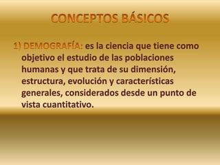 CONCEPTOS BÁSICOS 1) DEMOGRAFÍA: es la ciencia que tiene como objetivo el estudio de las poblaciones humanas y que trata de su dimensión, estructura, evolución y características generales, considerados desde un punto de vista cuantitativo.