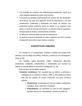  Las unidades de muestreo son seleccionadas serialmente. Aquel que viene después depende de quien venía primero 
 La muestra es ajustada continuamente de acuerdo con los desarrollos de la teoría. Se hace una selección inicial de informantes y una vez recolectados, codificados y analizados sus datos, se produce una explicación teórica preliminar antes de decidir si se requieren más datos y a partir de qué tipo de muestra. La relación entre el muestreo y la explicación es iterativa y teóricamente orientada. 
 La selección continúa hasta el punto de redundancia. 
 La muestra incluye la búsqueda de casos negativos con el fin de darle al desarrollo de la teoría mayor fuerza y amplitud. 
CONCEPTO DE VARIABLE 
"La variable es un característica, cualidad o medida que puede sufrir cambios y que es objeto de análisis, medición o control en una investigación" (Arias, p. 55) 
Las variables, según Bavaresco (1994), "representan diferentes condiciones, cualidades, características o modalidades que asumen los objetos en estudio desde el inicio de la investigación" (p. 76). 
Entre los tipos de Variables, tenemos: 
 Variables Cualitativas: Son aquellas que se refieren a atributos o cualidades de un fenómeno. Sabino (1989: p. 80) señala que sobre este tipo de variable no puede construirse una serie numérica definida. 
 Dicotómicas: se expresan en sólo dos clases o categorías. Ejemplos: Sexo: masculino o femenino. 
 Policotómicas: se manifiesta en más de dos categorías. Ejemplo marcas de computadores, colores de tintas, etc.  