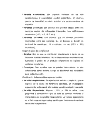  Variable Cuantitativa: Son aquellas variables en las que características o propiedades pueden presentarse en diversos grados de intensidad, es decir, admiten una escala numérica de medición. 
 Variables Continuas: Son aquellas que pueden adoptar entre dos números puntos de referencias intermedio. Las calificaciones académicas (10.5, 14.6, 18.7, etc.) 
 Variables Discretas: Son aquellas que no admiten posiciones intermedias entre dos números. Ej., en Barinas la división de territorial la constituyen 11 municipios por no (10.5 u 11.5 municipios). 
Según el grado de complejidad: 
 Simples: Son las que se manifiestan directamente a través de un indicador o unidad de medida. No se descomponen en dimensiones. Ejemplos: el precio de un producto simplemente se expresa en unidades monetarias. 
 Complejas: Son aquellas que se pueden descomponer en dos dimensiones como mínimo. Luego se determinan los indicadores para cada dimensión. 
Clasificación de las variables según su función: 
 Variable Independiente: Es aquella característica o propiedad que se supone ser la causa del fenómeno estudiado. En investigación experimental se llama así, a la variable que el investigador manipula. 
 Variable Dependiente: Hayman (1974: p. 69) la define como propiedad o característica que se trata de cambiar mediante la manipulación de la variable independiente. La variable dependiente es el factor que es observado y medido para determinar el efecto de la variable independiente.  