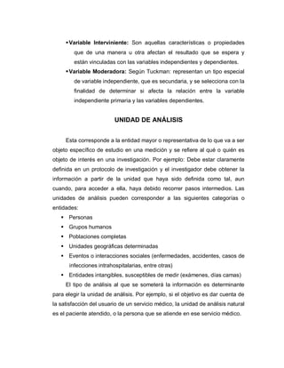  Variable Interviniente: Son aquellas características o propiedades que de una manera u otra afectan el resultado que se espera y están vinculadas con las variables independientes y dependientes. 
 Variable Moderadora: Según Tuckman: representan un tipo especial de variable independiente, que es secundaria, y se selecciona con la finalidad de determinar si afecta la relación entre la variable independiente primaria y las variables dependientes. 
UNIDAD DE ANÁLISIS 
Esta corresponde a la entidad mayor o representativa de lo que va a ser objeto específico de estudio en una medición y se refiere al qué o quién es objeto de interés en una investigación. Por ejemplo: Debe estar claramente definida en un protocolo de investigación y el investigador debe obtener la información a partir de la unidad que haya sido definida como tal, aun cuando, para acceder a ella, haya debido recorrer pasos intermedios. Las unidades de análisis pueden corresponder a las siguientes categorías o entidades: 
 Personas 
 Grupos humanos 
 Poblaciones completas 
 Unidades geográficas determinadas 
 Eventos o interacciones sociales (enfermedades, accidentes, casos de infecciones intrahospitalarias, entre otras) 
 Entidades intangibles, susceptibles de medir (exámenes, días camas) 
El tipo de análisis al que se someterá la información es determinante para elegir la unidad de análisis. Por ejemplo, si el objetivo es dar cuenta de la satisfacción del usuario de un servicio médico, la unidad de análisis natural es el paciente atendido, o la persona que se atiende en ese servicio médico. 
 
