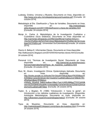 Ludewig, Cristina. Universo y Muestra. Documento en línea, disponible en: http://www.smo.edu.mx/colegiados/apoyos/muestreo.pdf [Consulta: 24 octubre 2014] 
Metodología al Día. Clasificación y Tipos de Variables. Documento en línea, disponible en: http://metodologia- aldia.blogspot.com/2011/09/clasificacion-y-tipos-de-variables.html [Consulta: 24 octubre 2014] 
Monje A., Carlos A. Metodológica de la Investigación Cualitativa y Cuantitativa (Guía Didáctica). Documento en línea disponible en: http://carmonje.wikispaces.com/file/view/Monje+Carlos+Arturo+- +Gu%C3%ADa+did%C3%A1ctica+Metodolog%C3%ADa+de+la+investigaci%C3%B3n.pdf Universidad SurColombiana[Consulta: 24 octubre 2014] Osorio A. Belkys E. Informantes Claves. Documento en línea disponible: http://belkysosorio.blogspot.com/2010/04/informantes-claves.html [Consulta: 24 octubre 2014] 
Personal U.A. Técnicas de Investigación Social. Documento en línea, disponible en: http://personal.ua.es/es/francisco- frances/materiales/tema4/tipos_de_muestreo_cualitativo.html [Consulta: 24 octubre 2014] 
Ruiz, M., Alvaro. Investigación Clínica: Epidemiología Aplicada. Documento en línea, disponible en: http://books.google.co.ve/books?id=3dyykH1k8cgC&pg=PA355&lpg=PA355&dq=caracteristicas+de+muestra+cualitativa&source=bl&ots=WczfHqXgyU&sig=IFlGlskyo- nG6s0q_5Zzefc8_3k&hl=es&sa=X&ei=7ypLVJHDLMjMggTT0YC4AQ& ved=0CDUQ6AEwAzgK#v=onepage&q=caracteristicas%20de%20muestra%20cualitativa&f=false [Consulta: 24 octubre 2014] 
Taylor, S. y Bogdan, R. (1986) “Introducción: ir hacia la gente”, en Introducción a los métodos cualitativos de investigación. [Disponible: Antologías Metodológicas. Documento en línea, disponible en: http://ulloavision.org/archivos/antologias/meto2] [Consulta: 24 octubre 2014] 
Tipos de Muestreo. Documento en línea, disponible en: http://metodologia02.blogspot.com/p/tipos-de-muestreo.html [Consulta: 24 octubre 2014]  