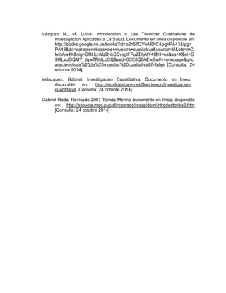Vázquez N., M. Luisa. Introducción a Las Técnicas Cualitativas de Investigación Aplicadas a La Salud. Documento en línea disponible en: http://books.google.co.ve/books?id=o2n57QYwMDIC&pg=PA43&lpg= PA43&dq=caracteristicas+de+muestra+cualitativa&source=bl&ots=mCfxIhAw4X&sig=GRHcnMzDhkCCvsgtFPuZDkAtY4I&hl=es&sa=X&ei=GSRLVJOQMY_JgwTRhILoCQ&ved=0CE8Q6AEwBw#v=onepage&q=caracteristicas%20de%20muestra%20cualitativa&f=false [Consulta: 24 octubre 2014] 
Velazquez, Gabriel. Investigación Cuantitativa. Documento en línea, disponible en: http://es.slideshare.net/Gabrieleon/investigacion- cuantitaiva [Consulta: 24 octubre 2014] Gabriel Rada. Revisado 2007 Tomás Merino documento en línea, disponible en: http://escuela.med.puc.cl/recursos/recepidem/introductorios6.htm [Consulta: 24 octubre 2014] 