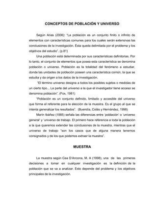 CONCEPTOS DE POBLACIÓN Y UNIVERSO 
Según Arias (2006): “La población es un conjunto finito o infinito de elementos con características comunes para los cuales serán extensivas las conclusiones de la investigación. Ésta queda delimitada por el problema y los objetivos del estudio”. (p.81) 
Una población está determinada por sus características definitorias. Por lo tanto, el conjunto de elementos que posea esta característica se denomina población o universo. Población es la totalidad del fenómeno a estudiar, donde las unidades de población poseen una característica común, la que se estudia y da origen a los datos de la investigación. 
“El término universo designa a todos los posibles sujetos o medidas de un cierto tipo... La parte del universo a la que el investigador tiene acceso se denomina población”. (Fox, 1981) 
“Población es un conjunto definido, limitado y accesible del universo que forma el referente para la elección de la muestra. Es el grupo al que se intenta generalizar los resultados”. (Buendía, Colás y Hernández, 1998) 
Marín Ibáñez (1985) señala las diferencias entre ‘población’ o ‘universo general’ y ‘universo de trabajo. El primero hace referencia a toda la población a la que queremos extender las conclusiones de la muestra, mientras que el universo de trabajo “son los casos que de alguna manera tenemos consignados y de los que podemos extraer la muestra”. 
MUESTRA 
La muestra según Cea D’Ancona, M. A (1998), una de las primeras decisiones a tomar en cualquier investigación es la definición de la población que se va a analizar. Esto depende del problema y los objetivos principales de la investigación.  