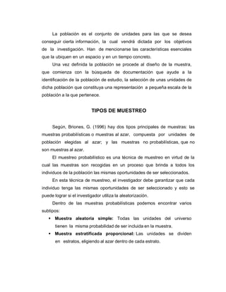 La población es el conjunto de unidades para las que se desea conseguir cierta información, la cual vendrá dictada por los objetivos de la investigación. Han de mencionarse las características esenciales que la ubiquen en un espacio y en un tiempo concreto. 
Una vez definida la población se procede al diseño de la muestra, que comienza con la búsqueda de documentación que ayude a la identificación de la población de estudio, la selección de unas unidades de dicha población que constituya una representación a pequeña escala de la población a la que pertenece. 
TIPOS DE MUESTREO 
Según, Briones, G. (1996) hay dos tipos principales de muestras: las muestras probabilísticas o muestras al azar, compuesta por unidades de población elegidas al azar; y las muestras no probabilísticas, que no son muestras al azar. 
El muestreo probabilístico es una técnica de muestreo en virtud de la cual las muestras son recogidas en un proceso que brinda a todos los individuos de la población las mismas oportunidades de ser seleccionados. 
En esta técnica de muestreo, el investigador debe garantizar que cada individuo tenga las mismas oportunidades de ser seleccionado y esto se puede lograr si el investigador utiliza la aleatorización. 
Dentro de las muestras probabilísticas podemos encontrar varios subtipos: 
 Muestra aleatoria simple: Todas las unidades del universo tienen la misma probabilidad de ser incluida en la muestra. 
 Muestra estratificada proporcional: Las unidades se dividen en estratos, eligiendo al azar dentro de cada estrato.  